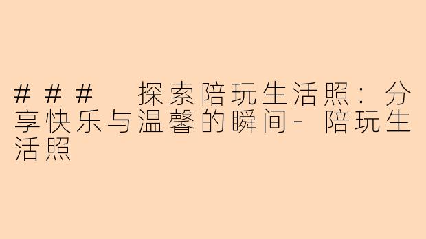 ### 探索陪玩生活照：分享快乐与温馨的瞬间-陪玩生活照