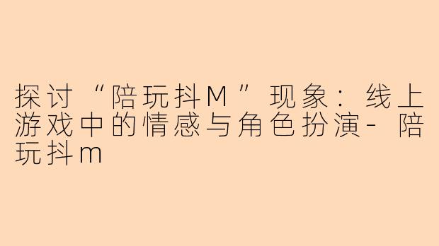 探讨“陪玩抖M”现象：线上游戏中的情感与角色扮演-陪玩抖m