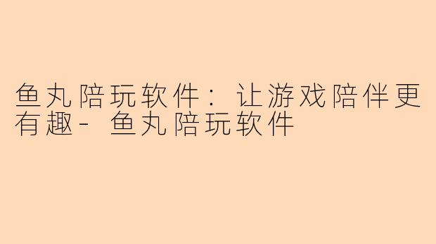鱼丸陪玩软件：让游戏陪伴更有趣-鱼丸陪玩软件