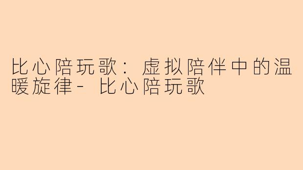 比心陪玩歌：虚拟陪伴中的温暖旋律-比心陪玩歌