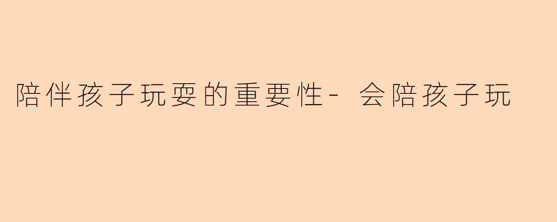 陪伴孩子玩耍的重要性-会陪孩子玩