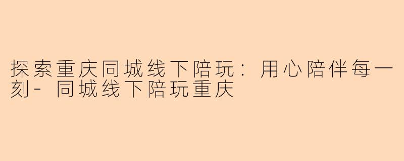 探索重庆同城线下陪玩：用心陪伴每一刻-同城线下陪玩重庆
