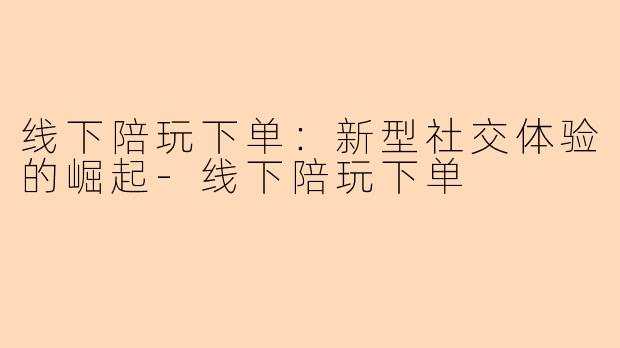 线下陪玩下单：新型社交体验的崛起-线下陪玩下单