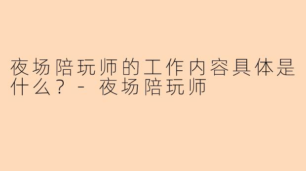 夜场陪玩师的工作内容具体是什么？