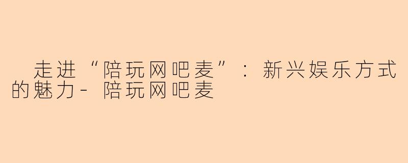  走进“陪玩网吧麦”：新兴娱乐方式的魅力-陪玩网吧麦