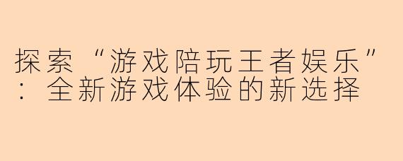 探索“游戏陪玩王者娱乐”：全新游戏体验的新选择