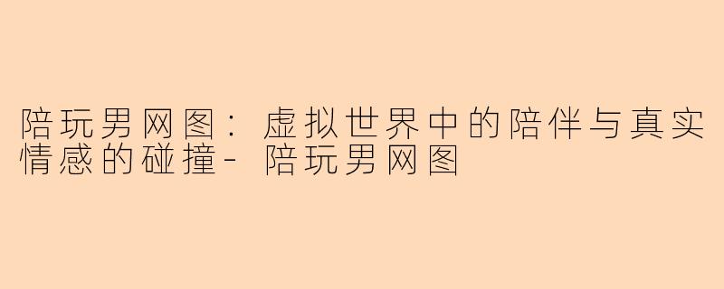 陪玩男网图：虚拟世界中的陪伴与真实情感的碰撞-陪玩男网图