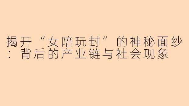 揭开“女陪玩封”的神秘面纱：背后的产业链与社会现象