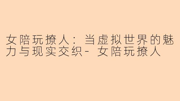 女陪玩撩人：当虚拟世界的魅力与现实交织-女陪玩撩人