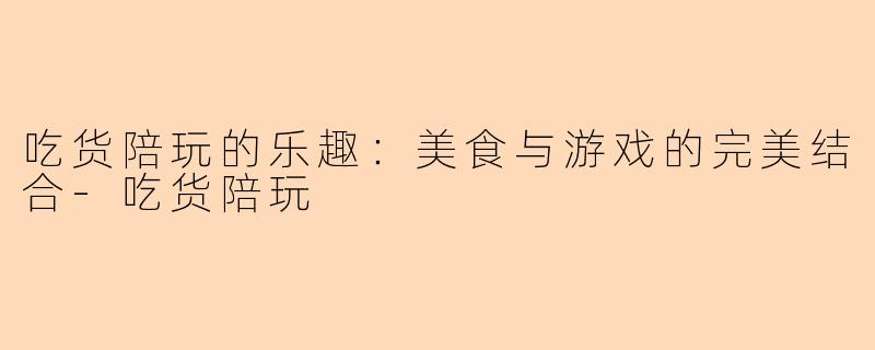 吃货陪玩的乐趣：美食与游戏的完美结合-吃货陪玩