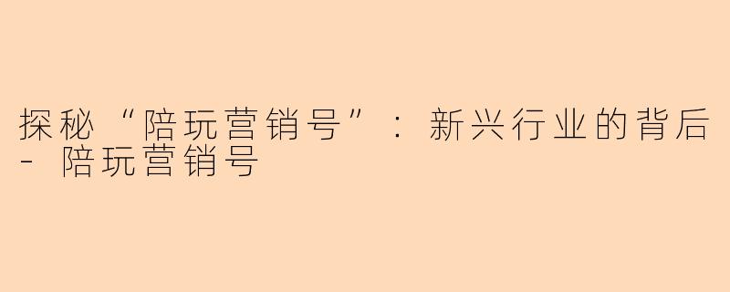 探秘“陪玩营销号”：新兴行业的背后-陪玩营销号