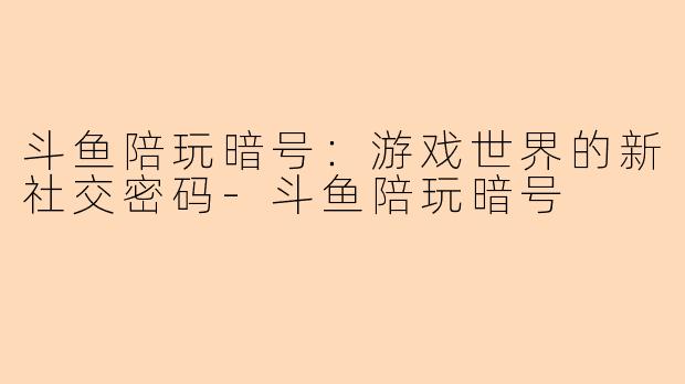 斗鱼陪玩暗号：游戏世界的新社交密码-斗鱼陪玩暗号