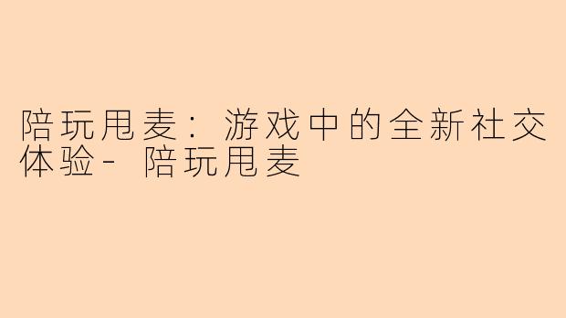 陪玩甩麦：游戏中的全新社交体验-陪玩甩麦