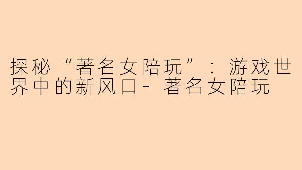 探秘“著名女陪玩”：游戏世界中的新风口-著名女陪玩
