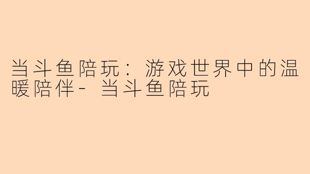 当斗鱼陪玩：游戏世界中的温暖陪伴-当斗鱼陪玩