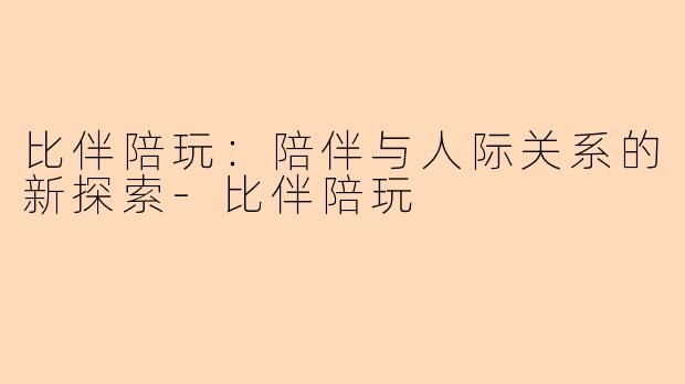 比伴陪玩：陪伴与人际关系的新探索-比伴陪玩