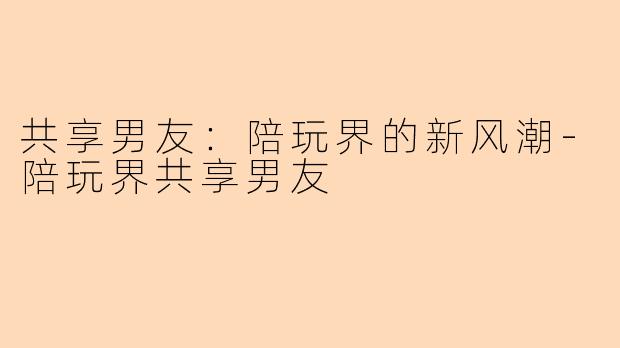 共享男友：陪玩界的新风潮-陪玩界共享男友