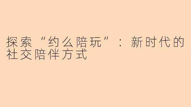 探索“约么陪玩”：新时代的社交陪伴方式