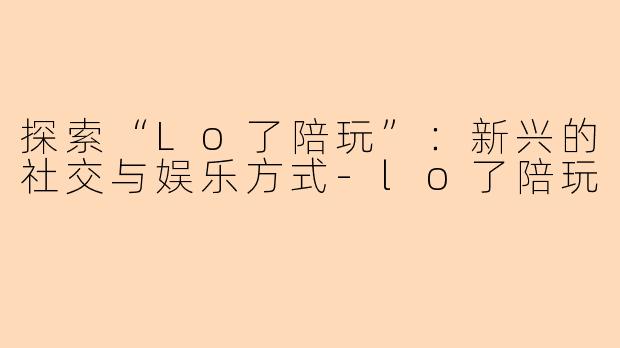 探索“Lo了陪玩”：新兴的社交与娱乐方式-lo了陪玩
