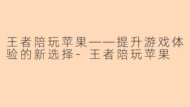 王者陪玩苹果——提升游戏体验的新选择-王者陪玩苹果