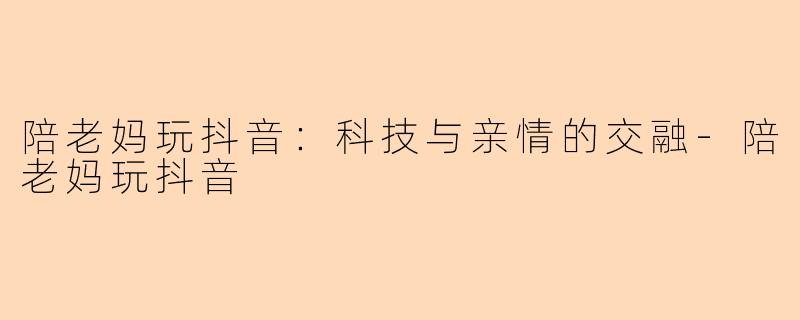 陪老妈玩抖音：科技与亲情的交融-陪老妈玩抖音