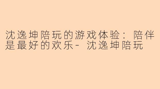 沈逸坤陪玩的游戏体验：陪伴是最好的欢乐-沈逸坤陪玩