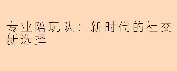 专业陪玩队：新时代的社交新选择