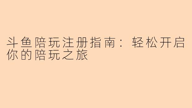 斗鱼陪玩注册指南：轻松开启你的陪玩之旅