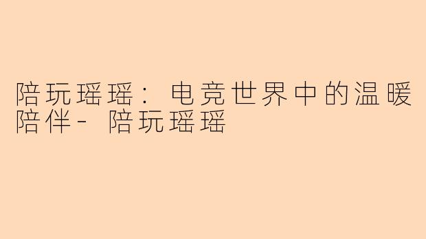 陪玩瑶瑶：电竞世界中的温暖陪伴-陪玩瑶瑶