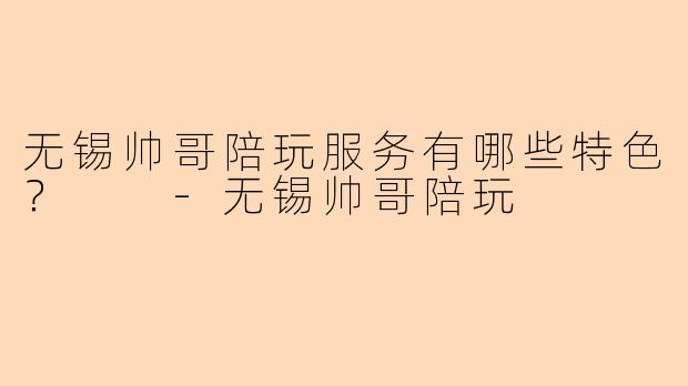 无锡帅哥陪玩服务有哪些特色？  