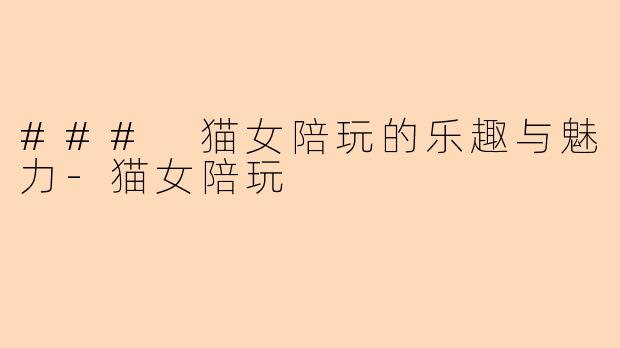 ### 猫女陪玩的乐趣与魅力-猫女陪玩