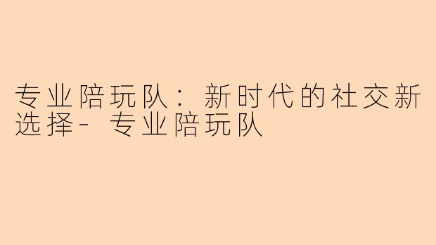 专业陪玩队：新时代的社交新选择-专业陪玩队
