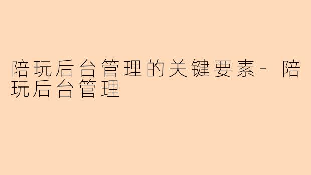 陪玩后台管理的关键要素-陪玩后台管理