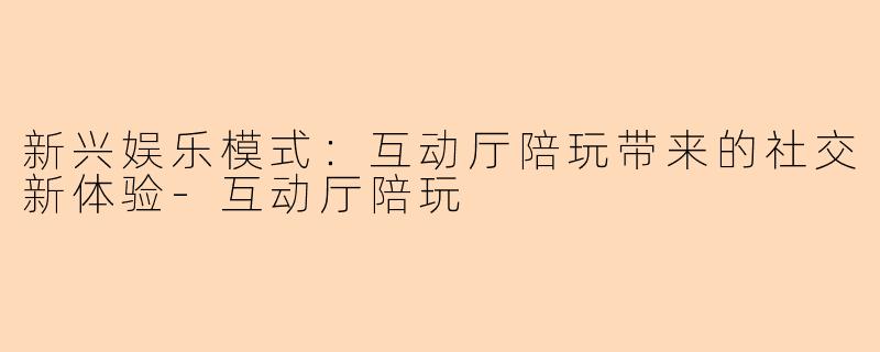 新兴娱乐模式：互动厅陪玩带来的社交新体验-互动厅陪玩