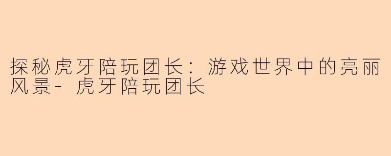 探秘虎牙陪玩团长：游戏世界中的亮丽风景-虎牙陪玩团长