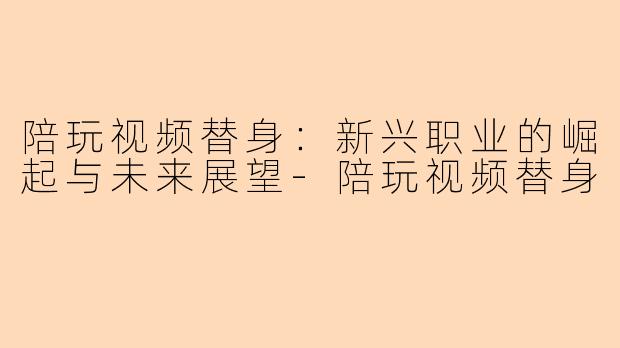 陪玩视频替身：新兴职业的崛起与未来展望-陪玩视频替身
