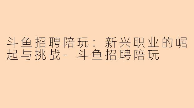 斗鱼招聘陪玩：新兴职业的崛起与挑战-斗鱼招聘陪玩