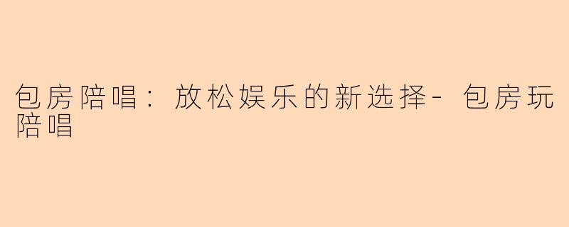 包房陪唱：放松娱乐的新选择-包房玩陪唱