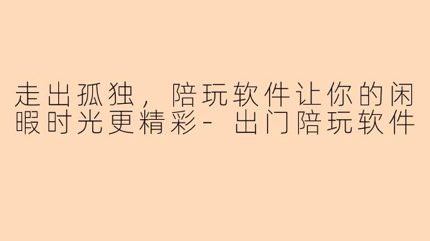 走出孤独，陪玩软件让你的闲暇时光更精彩-出门陪玩软件