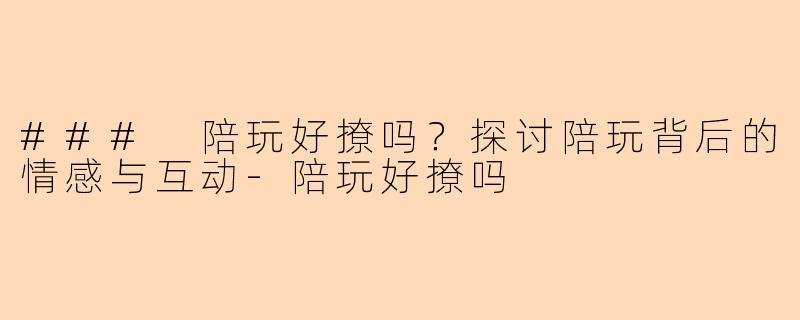 ### 陪玩好撩吗？探讨陪玩背后的情感与互动-陪玩好撩吗