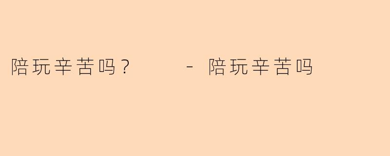 陪玩辛苦吗？  -陪玩辛苦吗