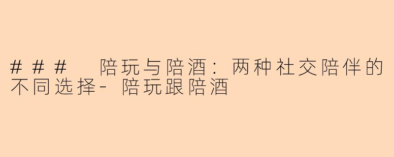 ### 陪玩与陪酒：两种社交陪伴的不同选择-陪玩跟陪酒