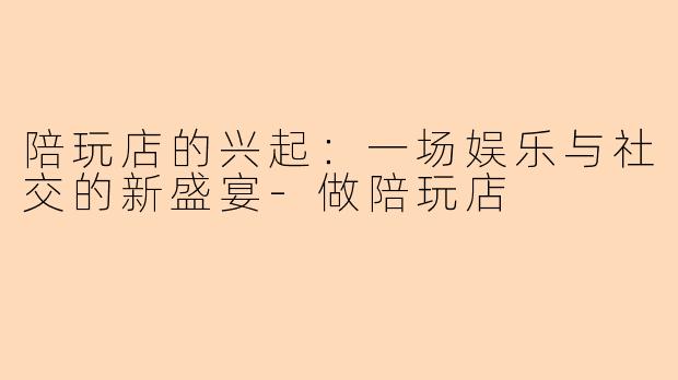 陪玩店的兴起：一场娱乐与社交的新盛宴-做陪玩店