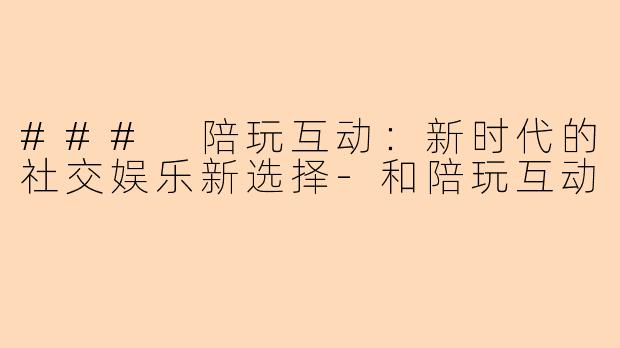 ### 陪玩互动：新时代的社交娱乐新选择-和陪玩互动
