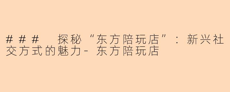 ### 探秘“东方陪玩店”：新兴社交方式的魅力-东方陪玩店