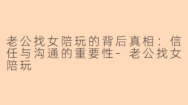 老公找女陪玩的背后真相：信任与沟通的重要性-老公找女陪玩
