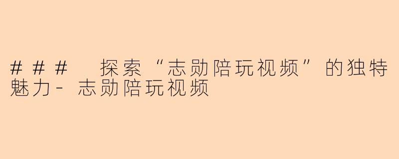 ### 探索“志勋陪玩视频”的独特魅力-志勋陪玩视频