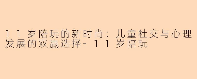 11岁陪玩的新时尚：儿童社交与心理发展的双赢选择-11岁陪玩