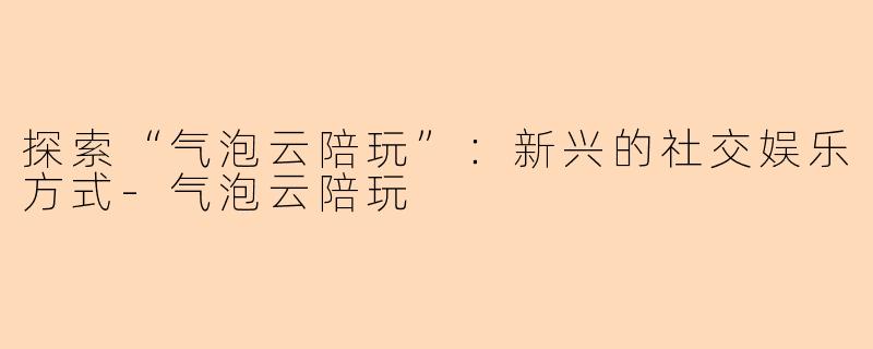 探索“气泡云陪玩”：新兴的社交娱乐方式-气泡云陪玩