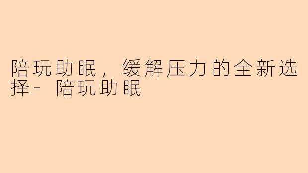 陪玩助眠,缓解压力的全新选择-陪玩助眠